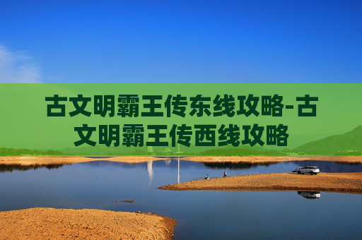 古文明霸王传东线攻略-古文明霸王传西线攻略 古文明霸王传东线攻略-古文明霸王传西线攻略