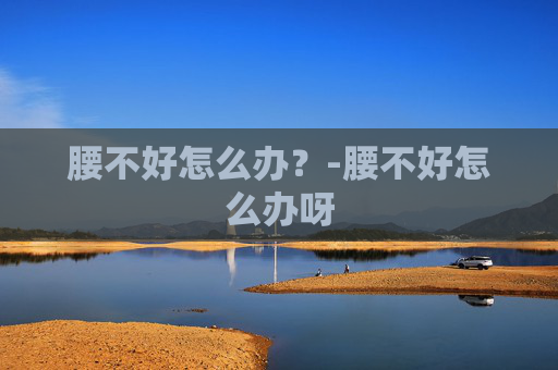 腰不好怎么办?-腰不好怎么办呀 腰不好怎么办?-腰不好怎么办呀