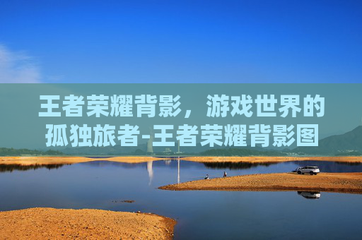 王者荣耀背影,游戏世界的孤独旅者-王者荣耀背影图 王者荣耀背影,游戏世界的孤独旅者-王者荣耀背影图
