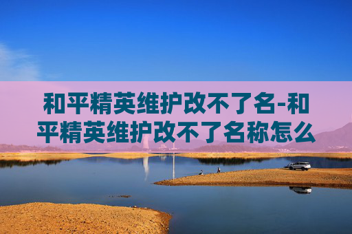 和平精英维护改不了名-和平精英维护改不了名称怎么办 和平精英维护改不了名-和平精英维护改不了名称怎么办