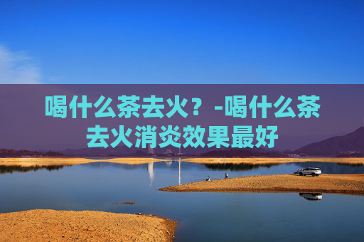 喝什么茶去火?-喝什么茶去火消炎效果最好 喝什么茶去火?-喝什么茶去火消炎效果最好