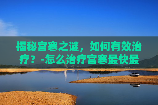 揭秘宫寒之谜,如何有效治疗?-怎么治疗宫寒最快最有效 揭秘宫寒之谜,如何有效治疗?-怎么治疗宫寒最快最有效