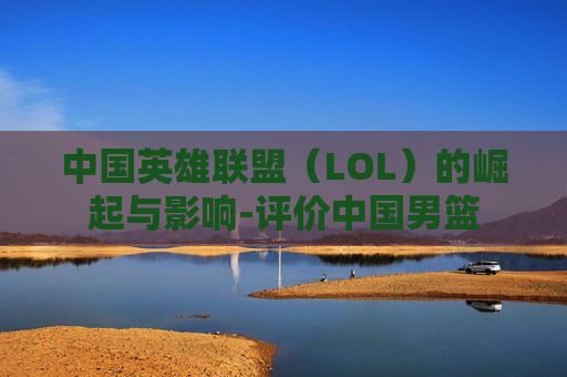 中国英雄联盟(LOL)的崛起与影响-评价中国男篮 中国英雄联盟(LOL)的崛起与影响-评价中国男篮