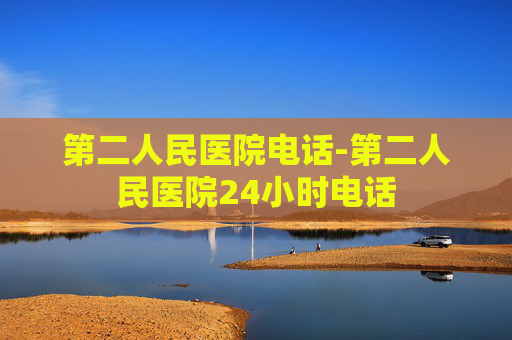 第二人民医院电话-第二人民医院24小时电话 第二人民医院电话-第二人民医院24小时电话