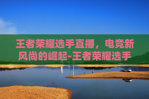 王者荣耀选手直播,电竞新风尚的崛起-王者荣耀选手直播不见了 王者荣耀选手直播,电竞新风尚的崛起-王者荣耀选手直播不见了
