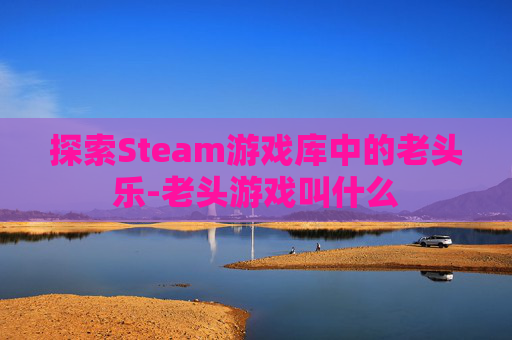 探索Steam游戏库中的老头乐-老头游戏叫什么 探索Steam游戏库中的老头乐-老头游戏叫什么
