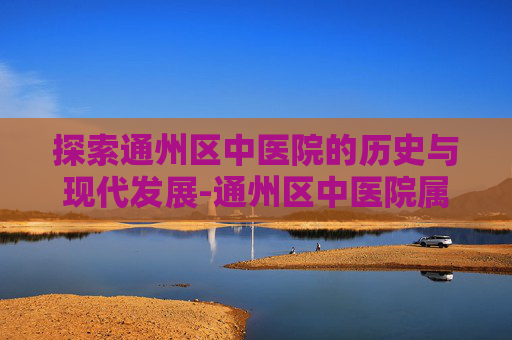 探索通州区中医院的历史与现代发展-通州区中医院属于几级医院 探索通州区中医院的历史与现代发展-通州区中医院属于几级医院