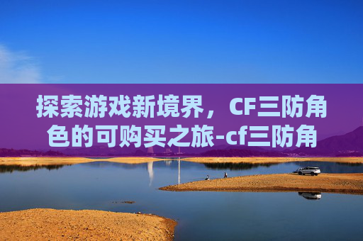 探索游戏新境界,CF三防角色的可购买之旅-cf三防角色有哪些2021 探索游戏新境界,CF三防角色的可购买之旅-cf三防角色有哪些2021