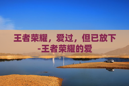 王者荣耀,爱过,但已放下-王者荣耀的爱 王者荣耀,爱过,但已放下-王者荣耀的爱