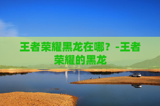 王者荣耀黑龙在哪?-王者荣耀的黑龙 王者荣耀黑龙在哪?-王者荣耀的黑龙