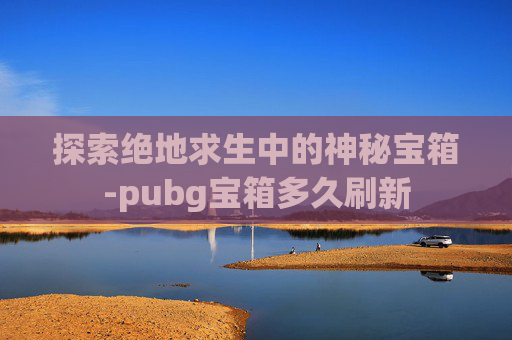 探索绝地求生中的神秘宝箱-pubg宝箱多久刷新 探索绝地求生中的神秘宝箱-pubg宝箱多久刷新