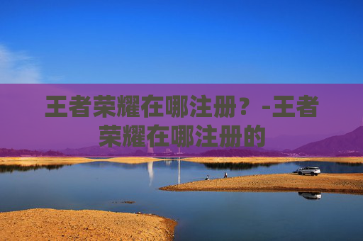 王者荣耀在哪注册？-王者荣耀在哪注册的