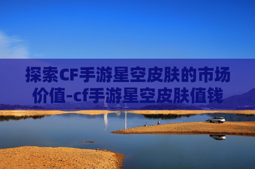 探索CF手游星空皮肤的市场价值-cf手游星空皮肤值钱吗多少钱