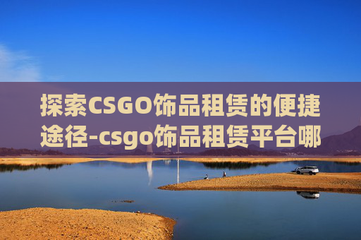 探索CSGO饰品租赁的便捷途径-csgo饰品租赁平台哪个好