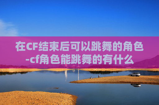 在CF结束后可以跳舞的角色-cf角色能跳舞的有什么