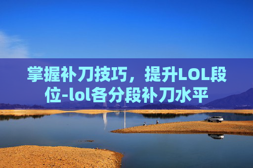 掌握补刀技巧，提升LOL段位-lol各分段补刀水平