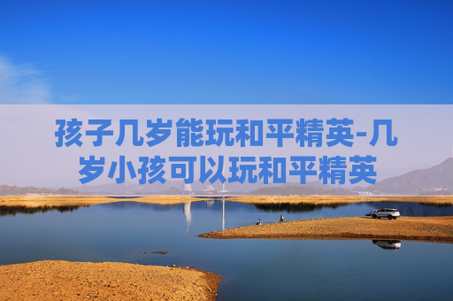 孩子几岁能玩和平精英-几岁小孩可以玩和平精英
