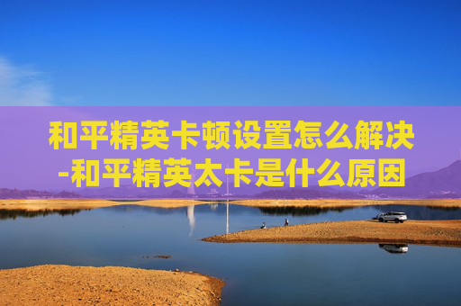 和平精英卡顿设置怎么解决-和平精英太卡是什么原因呢