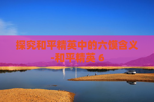 探究和平精英中的六馍含义-和平精英 6