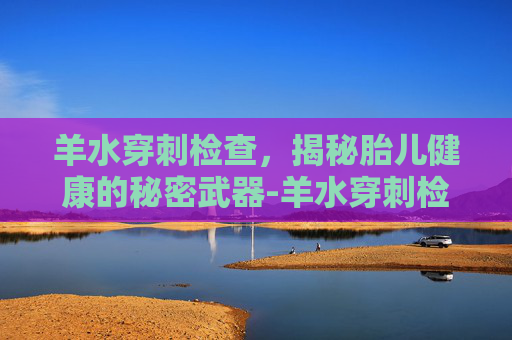 羊水穿刺检查，揭秘胎儿健康的秘密武器-羊水穿刺检查几周做最好