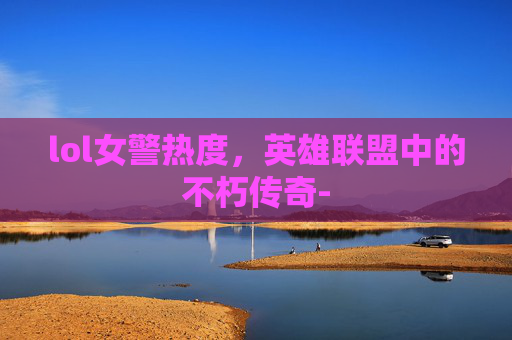 lol女警热度，英雄联盟中的不朽传奇-