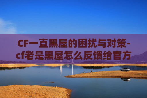 CF一直黑屋的困扰与对策-cf老是黑屋怎么反馈给官方