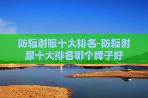 防辐射服十大排名-防辐射服十大排名哪个牌子好