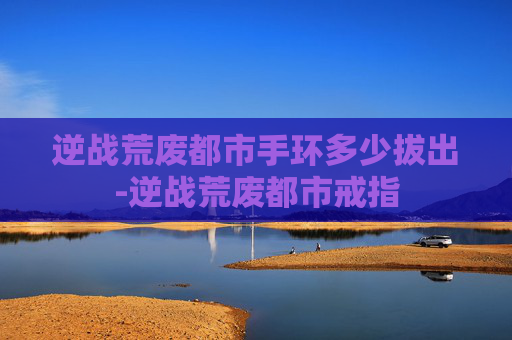 逆战荒废都市手环多少拔出-逆战荒废都市戒指
