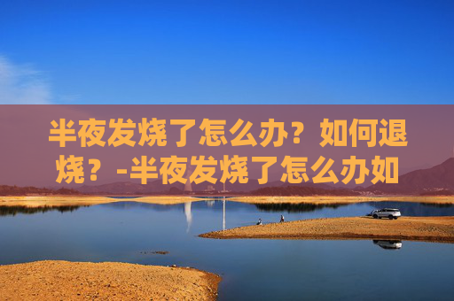 半夜发烧了怎么办？如何退烧？-半夜发烧了怎么办如何退烧大人