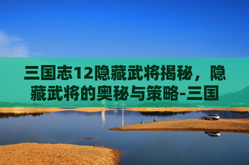 三国志12隐藏武将揭秘，隐藏武将的奥秘与策略-三国志12隐藏英雄详解