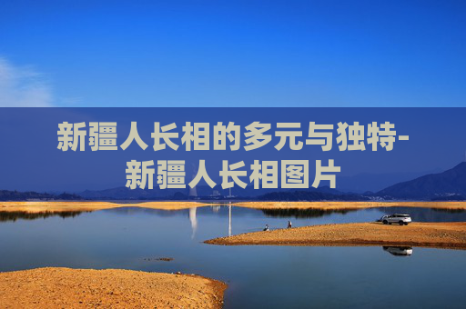 新疆人长相的多元与独特-新疆人长相图片