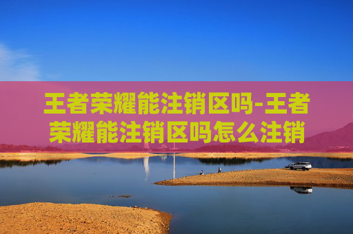 王者荣耀能注销区吗-王者荣耀能注销区吗怎么注销