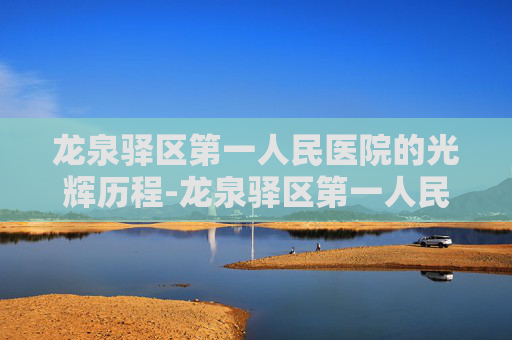 龙泉驿区第一人民医院的光辉历程-龙泉驿区第一人民医院官网