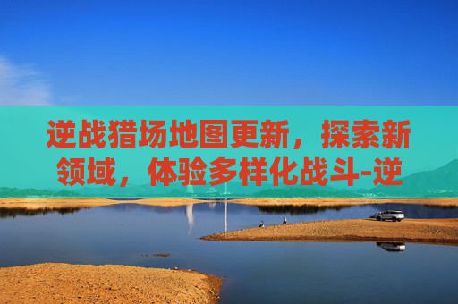 逆战猎场地图更新，探索新领域，体验多样化战斗-逆战猎场12个地图图鉴