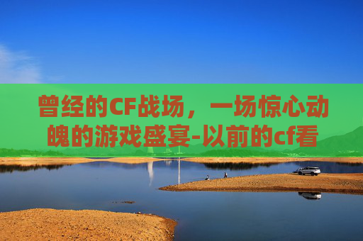 曾经的CF战场，一场惊心动魄的游戏盛宴-以前的cf看哭了