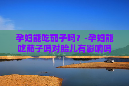 孕妇能吃茄子吗？-孕妇能吃茄子吗对胎儿有影响吗