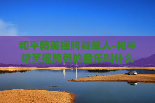 和平精英摇胯舞单人-和平精英摇胯舞的音乐叫什么