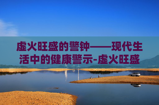 虚火旺盛的警钟——现代生活中的健康警示-虚火旺盛怎么调理