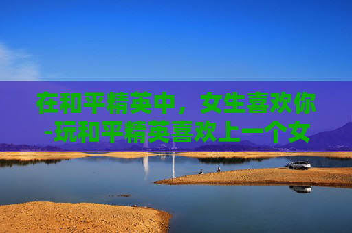 在和平精英中，女生喜欢你-玩和平精英喜欢上一个女的