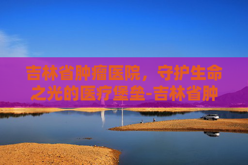 吉林省肿瘤医院，守护生命之光的医疗堡垒-吉林省肿瘤医院高新院区