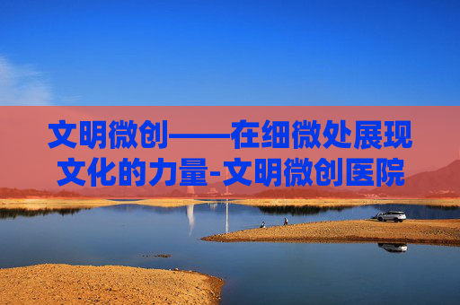 文明微创——在细微处展现文化的力量-文明微创医院是几级医院