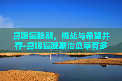 鼻咽癌晚期，挑战与希望并存-鼻咽癌晚期治愈率有多高