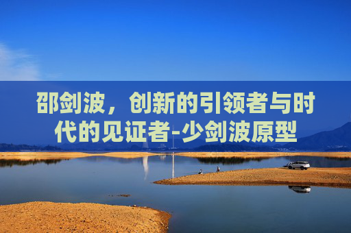 邵剑波，创新的引领者与时代的见证者-少剑波原型