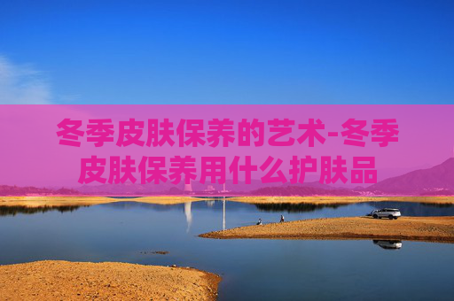冬季皮肤保养的艺术-冬季皮肤保养用什么护肤品