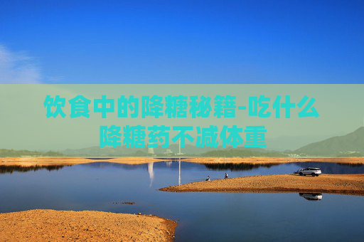 饮食中的降糖秘籍-吃什么降糖药不减体重