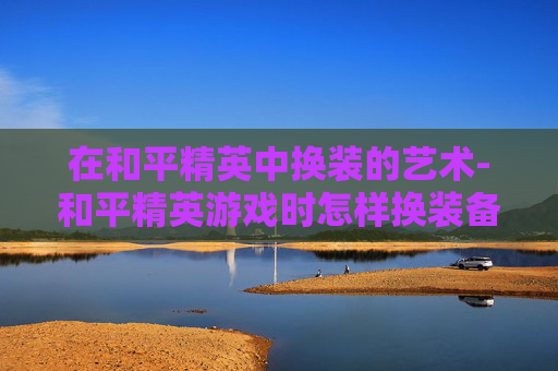 在和平精英中换装的艺术-和平精英游戏时怎样换装备