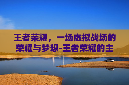 王者荣耀，一场虚拟战场的荣耀与梦想-王者荣耀的主题曲是谁唱的