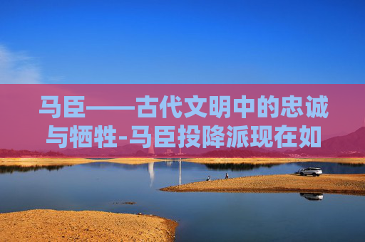 马臣——古代文明中的忠诚与牺牲-马臣投降派现在如何了