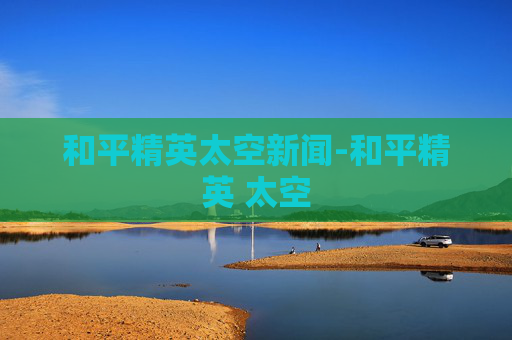 和平精英太空新闻-和平精英 太空