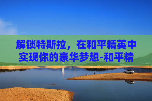 解锁特斯拉，在和平精英中实现你的豪华梦想-和平精英怎么解锁特斯拉车